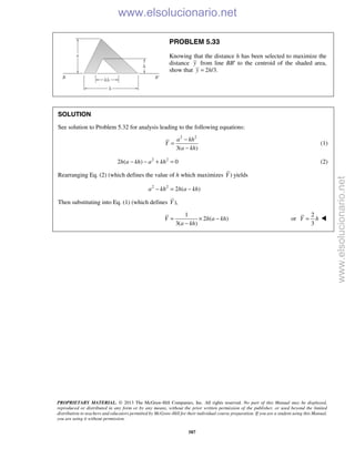 PROPRIETARY MATERIAL. © 2013 The McGraw-Hill Companies, Inc. All rights reserved. No part of this Manual may be displayed,
reproduced or distributed in any form or by any means, without the prior written permission of the publisher, or used beyond the limited
distribution to teachers and educators permitted by McGraw-Hill for their individual course preparation. If you are a student using this Manual,
you are using it without permission.
587
PROBLEM 5.33
Knowing that the distance h has been selected to maximize the
distance y from line BB′ to the centroid of the shaded area,
show that 2 /3.y h=
SOLUTION
See solution to Problem 5.32 for analysis leading to the following equations:
2 2
3( )
a kh
Y
a kh
−
=
−
(1)
2 2
2 ( ) 0h a kh a kh− − + = (2)
Rearranging Eq. (2) (which defines the value of h which maximizes )Y yields
2 2
2 ( )a kh h a kh− = −
Then substituting into Eq. (1) (which defines ),Y
1
2 ( )
3( )
Y h a kh
a kh
= × −
−
or
2
3
Y h= 
www.elsolucionario.net
www.elsolucionario.net
 