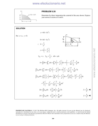 PROPRIETARY MATERIAL. © 2013 The McGraw-Hill Companies, Inc. All rights reserved. No part of this Manual may be displayed,
reproduced or distributed in any form or by any means, without the prior written permission of the publisher, or used beyond the limited
distribution to teachers and educators permitted by McGraw-Hill for their individual course preparation. If you are a student using this Manual,
you are using it without permission.
589
PROBLEM 5.35
Determine by direct integration the centroid of the area shown. Express
your answer in terms of a and h.
SOLUTION
3
(1 )y h kx= −
For , 0.x a y= =
3
0 (1 )= −h k a
3
1
k
a
∴ =
3
3
1
x
y h
a
 
= −  
 
1
,
2
EL ELx x y y dA ydx= = =
3 4
3 30 0
0
3
1
44
a
a a x x
A dA ydx h dx h x ah
a a
   
= = = − = − =    
   
  
4 2 5
2
3 30 0
0
3
2 105
a
a a
EL
x x x
x dA xydx h x dx h a h
a a
   
= = − = − =    
   
  
3 2 3 6
2
3 3 60 0 0
1 1 2
1 1
2 2 2
a a a
EL
x h x x
y dA y ydx h dx dx
a a a
    
= = − = − +             
   
2 4 7
2
3 6
0
9
2 282 7
a
h x x
x ah
a a
 
= − + = 
 
23 3
:
4 10
ELxA x dA x ah a h
 
= = 
 
2
5
=x a 
23 9
:
4 28
ELyA y dA y ah ah
 
= = 
 
3
7
=y h 
www.elsolucionario.net
www.elsolucionario.net
 