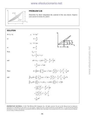 PROPRIETARY MATERIAL. © 2013 The McGraw-Hill Companies, Inc. All rights reserved. No part of this Manual may be displayed,
reproduced or distributed in any form or by any means, without the prior written permission of the publisher, or used beyond the limited
distribution to teachers and educators permitted by McGraw-Hill for their individual course preparation. If you are a student using this Manual,
you are using it without permission.
590
PROBLEM 5.36
Determine by direct integration the centroid of the area shown. Express
your answer in terms of a and h.
SOLUTION
At ( , ),a h 2
1 :y h ka=
or 2
h
k
a
=
2 :y h ma=
or
h
m
a
=
Now
1 2
1
( )
2
EL
EL
x x
y y y
=
= +
and 2
2 1 2
2
2
( )
( )
h h
dA y y dx x x dx
a a
h
ax x dx
a
 
= − = − 
 
= −
Then 2 2 3
2 20
0
1 1
( )
2 3 6
a
a h h a
A dA ax x dx x x ah
a a
 
= = − = − = 
  
and
( )
2 3 4 2
2 20
0
2 2
1 2 2 1 2 1
1 1
( )
3 4 12
1 1
( )[( ) ]
2 2
a
a
EL
EL
h h a
x dA x ax x dx x x a h
a a
y dA y y y y dx y y dx
  
= − = − =  
  
= + − = −
 
  
2 2
2 4
2 40
2 2
3 5
4
0
2
1
2
1 1
2 3 5
1
15
a
a
h h
x x dx
a a
h a
x x
a
ah
 
= −  
 
 
= − 
 
=

www.elsolucionario.net
www.elsolucionario.net
 