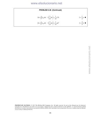 PROPRIETARY MATERIAL. © 2013 The McGraw-Hill Companies, Inc. All rights reserved. No part of this Manual may be displayed,
reproduced or distributed in any form or by any means, without the prior written permission of the publisher, or used beyond the limited
distribution to teachers and educators permitted by McGraw-Hill for their individual course preparation. If you are a student using this Manual,
you are using it without permission.
591
PROBLEM 5.36 (Continued)
21 1
:
6 12
ELxA x dA x ah a h
 
= = 
 
1
2
x a= 
21 1
:
6 15
ELyA y dA y ah ah
 
= = 
 
2
5
y h= 
www.elsolucionario.net
www.elsolucionario.net
 