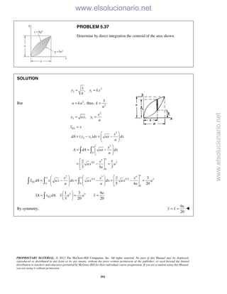 PROPRIETARY MATERIAL. © 2013 The McGraw-Hill Companies, Inc. All rights reserved. No part of this Manual may be displayed,
reproduced or distributed in any form or by any means, without the prior written permission of the publisher, or used beyond the limited
distribution to teachers and educators permitted by McGraw-Hill for their individual course preparation. If you are a student using this Manual,
you are using it without permission.
592
PROBLEM 5.37
Determine by direct integration the centroid of the area shown.
SOLUTION
2
2 1,
x
y y k x
k
= =
But 2
,a ka= thus, 2
1
k
a
=
2
2 1,
x
y ax y
a
= =
2
2 1
2
0
3
3/2 2
0
( )
2 1
3 3 3
EL
a
a
x x
x
dA y y dx ax dx
a
x
A dA ax dx
a
x
ax a
a
=
 
= − = −  
 
 
= = −  
 
 
= − = 
 
 
2 3 4
3/2 5/2 3
0 0
0
2 3
5 4 20
a
a a
EL
x x x
x dA x ax dx ax dx ax a
a a a
     
= − = − = − =        
     
  
2 31 3 9
:
3 20 20
EL
a
xA x dA x a a x
 
= = = 
 
By symmetry,
9
20
= =
a
y x 
www.elsolucionario.net
www.elsolucionario.net
 