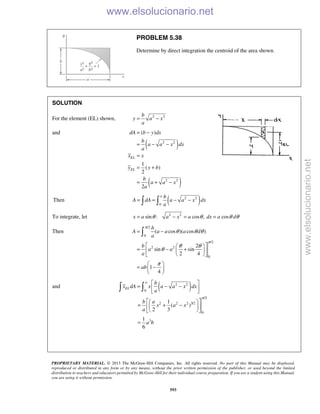 PROPRIETARY MATERIAL. © 2013 The McGraw-Hill Companies, Inc. All rights reserved. No part of this Manual may be displayed,
reproduced or distributed in any form or by any means, without the prior written permission of the publisher, or used beyond the limited
distribution to teachers and educators permitted by McGraw-Hill for their individual course preparation. If you are a student using this Manual,
you are using it without permission.
593
PROBLEM 5.38
Determine by direct integration the centroid of the area shown.
SOLUTION
For the element (EL) shown, 2 2b
y a x
a
= −
and
( )
( )
2 2
2 2
( )
1
( )
2
2
EL
EL
dA b y dx
b
a a x dx
a
x x
y y b
b
a a x
a
= −
= − −
=
= +
= + −
Then ( )2 2
0
a b
A dA a a x dx
a
= = − − 
To integrate, let 2 2
sin : cos , cosx a a x a dx a dθ θ θ θ= − = =
Then
/2
0
/2
2 2
0
( cos )( cos )
2
sin sin
2 4
1
4
b
A a a a d
a
b
a a
a
ab
π
π
θ θ θ
θ θ
θ
π
= −
  
= − +  
  
 
= − 
 

and ( )2 2
0
/2
2 2 2 3/2
0
3
1
( )
2 3
1
6
a
EL
b
x dA x a a x dx
a
b a
x a x
a
a b
π
 
= − − 
 
  
= + −  
  
=
 
www.elsolucionario.net
www.elsolucionario.net
 