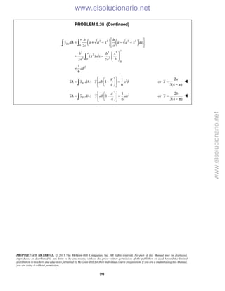 PROPRIETARY MATERIAL. © 2013 The McGraw-Hill Companies, Inc. All rights reserved. No part of this Manual may be displayed,
reproduced or distributed in any form or by any means, without the prior written permission of the publisher, or used beyond the limited
distribution to teachers and educators permitted by McGraw-Hill for their individual course preparation. If you are a student using this Manual,
you are using it without permission.
594
PROBLEM 5.38 (Continued)
( ) ( )2 2 2 2
0
2 2 3
2
2 20
0
2
2
( )
32 2
1
6
a
EL
a
a
b b
y dA a a x a a x dx
a a
b b x
x dx
a a
ab
 
= + − − − 
 
 
= =   
 
=
 

21
: 1
4 6
ELxA x dA x ab a b
π  
= − =  
  

2
or
3(4 )
a
x
π
=
−

21
: 1
4 6
ELyA y dA y ab ab
π  
= − =  
  

2
or
3(4 )
b
y
π
=
−

www.elsolucionario.net
www.elsolucionario.net
 