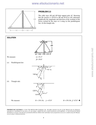 PROPRIETARY MATERIAL. © 2013 The McGraw-Hill Companies, Inc. All rights reserved. No part of this Manual may be displayed,
reproduced or distributed in any form or by any means, without the prior written permission of the publisher, or used beyond the limited
distribution to teachers and educators permitted by McGraw-Hill for their individual course preparation. If you are a student using this Manual,
you are using it without permission.
4
PROBLEM 2.2
The cable stays AB and AD help support pole AC. Knowing
that the tension is 120 lb in AB and 40 lb in AD, determine
graphically the magnitude and direction of the resultant of the
forces exerted by the stays at A using (a) the parallelogram
law, (b) the triangle rule.
SOLUTION
We measure: 51.3
59.0
α
β
= °
= °
(a) Parallelogram law:
(b) Triangle rule:
We measure: 139.1 lb,R = 67.0γ = ° 139.1lbR = 67.0° 

www.elsolucionario.net
www.elsolucionario.net
 
