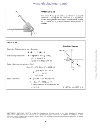 PROPRIETARY MATERIAL. © 2013 The McGraw-Hill Companies, Inc. All rights reserved. No part of this Manual may be displayed,
reproduced or distributed in any form or by any means, without the prior written permission of the publisher, or used beyond the limited
distribution to teachers and educators permitted by McGraw-Hill for their individual course preparation. If you are a student using this Manual,
you are using it without permission.
58
PROBLEM 2.56
Two forces P and Q are applied as shown to an aircraft
connection. Knowing that the connection is in equilibrium
and that the magnitudes of the forces exerted on rods A and B
are 750AF = lb and 400BF = lb, determine the magnitudes of
P and Q.
SOLUTION
Free-Body Diagram
Resolving the forces into x- and y-directions:
0A B= + + + =R P Q F F
Substituting components: cos 50 sin 50
[(750 lb)cos 50 ]
[(750 lb)sin 50 ] (400 lb)
P Q Q= − + ° − °
− °
+ ° +
R j i j
i
j i
In the x-direction (one unknown force):
cos 50 [(750 lb)cos 50 ] 400 lb 0Q ° − ° + =
(750 lb)cos 50 400 lb
cos 50
127.710 lb
Q
° −
=
°
=
In the y-direction: sin 50 (750 lb)sin 50 0P Q− − ° + ° =
sin 50 (750 lb)sin 50
(127.710 lb)sin 50 (750 lb)sin 50
476.70 lb
P Q= − ° + °
= − ° + °
= 477 lb; 127.7 lbP Q= = 
www.elsolucionario.net
www.elsolucionario.net
 