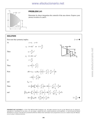 PROPRIETARY MATERIAL. © 2013 The McGraw-Hill Companies, Inc. All rights reserved. No part of this Manual may be displayed,
reproduced or distributed in any form or by any means, without the prior written permission of the publisher, or used beyond the limited
distribution to teachers and educators permitted by McGraw-Hill for their individual course preparation. If you are a student using this Manual,
you are using it without permission.
598
PROBLEM 5.41
Determine by direct integration the centroid of the area shown. Express your
answer in terms of a and b.
SOLUTION
First note that symmetry implies y b= 
At ,x a y b= =
2
1:y b ka= or 2
b
k
a
=
Then 2
1 2
b
y x
a
=
2
2: 2y b b ca= −
or 2
b
c
a
=
Then
2
2 2
2
x
y b
a
 
= −  
 
Now
2
2
2 1 2 2 2
2
2
( ) 2
2 1
x b
dA y y dx b x dx
a a
x
b dx
a
  
= − = − −   
   
 
= −  
 
and ELx x=
Then
2 3
2 20
0
4
2 1 2
33
a
a x x
A dA b dx b x ab
a a
   
= − = − =    
   
 
and
2 2 4
2
2 20
0
1
2 1 2
2 24
a
a
EL
x x x
x dA x b dx b a b
a a
    
= − = − =     
     
 
24 1
:
3 2
ELxA x dA x ab a b
 
= = 
 
3
8
x a= 
www.elsolucionario.net
www.elsolucionario.net
 
