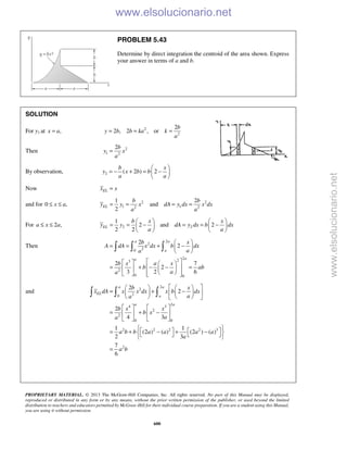 PROPRIETARY MATERIAL. © 2013 The McGraw-Hill Companies, Inc. All rights reserved. No part of this Manual may be displayed,
reproduced or distributed in any form or by any means, without the prior written permission of the publisher, or used beyond the limited
distribution to teachers and educators permitted by McGraw-Hill for their individual course preparation. If you are a student using this Manual,
you are using it without permission.
600
PROBLEM 5.43
Determine by direct integration the centroid of the area shown. Express
your answer in terms of a and b.
SOLUTION
For y1 at ,x a= 2
2
2
2 , 2 , or
b
y b b ka k
a
= = =
Then 2
1 2
2b
y x
a
=
By observation, 2 ( 2 ) 2
b x
y x b b
a a
 
= − + = − 
 
Now ELx x=
and for 0 ,x a≤ ≤ 2 2
1 12 2
1 2
and
2
EL
b b
y y x dA y dx x dx
a a
= = = =
For 2 ,a x a≤ ≤ 2 2
1
2 and 2
2 2
EL
b x x
y y dA y dx b dx
a a
   
= = − = = −   
   
Then
2
2
20
2
23
2
0 0
2
2
2 7
2
3 2 6
a a
a
aa
b x
A dA x dx b dx
aa
b x a x
b ab
aa
 
= = + − 
 
    
= + − − =    
     
  
and
2
2
20
2
4 3
2
2
0 0
2 2 2 2 3
2
2
2
2
4 3
1 1
(2 ) ( ) (2 ) ( )
2 3
7
6
a a
EL
a
a a
b x
x dA x x dx x b dx
aa
b x x
b x
aa
a b b a a a a
a
a b
    
= + −    
    
   
= + −   
   
    = + − + −     
=
  
www.elsolucionario.net
www.elsolucionario.net
 