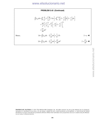 PROPRIETARY MATERIAL. © 2013 The McGraw-Hill Companies, Inc. All rights reserved. No part of this Manual may be displayed,
reproduced or distributed in any form or by any means, without the prior written permission of the publisher, or used beyond the limited
distribution to teachers and educators permitted by McGraw-Hill for their individual course preparation. If you are a student using this Manual,
you are using it without permission.
601
PROBLEM 5.43 (Continued)
2
2 2
2 20 0
2
32 5 2
4
0
2
2
2 2
2
2
2
5 2 3
17
30
a a
EL
aa
a
b b b x x
y dA x x dx b dx
a aa a
b x b a x
aa
ab
      
= + − −     
      
    
= + − −    
     
=
  
Hence, 27 7
:
6 6
ELxA x dA x ab a b
 
= = 
  x a= 
27 17
:
6 30
ELyA y dA y ab ab
 
= = 
 
17
35
y b= 
www.elsolucionario.net
www.elsolucionario.net
 