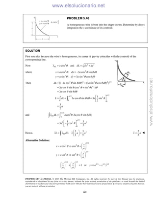 PROPRIETARY MATERIAL. © 2013 The McGraw-Hill Companies, Inc. All rights reserved. No part of this Manual may be displayed,
reproduced or distributed in any form or by any means, without the prior written permission of the publisher, or used beyond the limited
distribution to teachers and educators permitted by McGraw-Hill for their individual course preparation. If you are a student using this Manual,
you are using it without permission.
605
PROBLEM 5.46
A homogeneous wire is bent into the shape shown. Determine by direct
integration the x coordinate of its centroid.
SOLUTION
First note that because the wire is homogeneous, its center of gravity coincides with the centroid of the
corresponding line.
Now 3 2 2
cos andELx a dL dx dyθ= = +
where 3 2
3 2
cos : 3 cos sin
sin : 3 sin cos
x a dx a d
y a dy a d
θ θ θ θ
θ θ θ θ
= = −
= =
Then 2 2 2 2 1/2
2 2 1/2
/2
/2
2
0
0
[( 3 cos sin ) (3 sin cos ) ]
3 cos sin (cos sin )
3 cos sin
1
3 cos sin 3 sin
2
3
2
dL a d a d
a d
a d
L dL a d a
a
π
π
θ θ θ θ θ θ
θ θ θ θ θ
θ θ θ
θ θ θ θ
= − +
= +
=
 
= = =  
 
=
 
and
/2
3
0
/2
2 5 2
0
cos (3 cos sin )
1 3
3 cos
5 5
ELx dL a a d
a a
π
π
θ θ θ θ
θ
=
 
= − = 
 
 
Hence, 23 3
:
2 5
ELxL x dL x a a
 
= = 
 
2
5
x a= 
Alternative Solution:
2/3
3 2
2/3
3 2
cos cos
sin sin
x
x a
a
y
y a
a
θ θ
θ θ
 
=  =  
 
 
=  =  
 
2/3 2/3
2/3 2/3 3/2
1 or ( )
x y
y a x
a a
   
+ = = −   
   
www.elsolucionario.net
www.elsolucionario.net
 