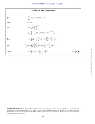 PROPRIETARY MATERIAL. © 2013 The McGraw-Hill Companies, Inc. All rights reserved. No part of this Manual may be displayed,
reproduced or distributed in any form or by any means, without the prior written permission of the publisher, or used beyond the limited
distribution to teachers and educators permitted by McGraw-Hill for their individual course preparation. If you are a student using this Manual,
you are using it without permission.
606
PROBLEM 5.46 (Continued)
Then 2/3 2/3 1/2 1/3
( ) ( )
dy
a x x
dx
−
= − −
Now ELx x=
and
{ }
2
1/2
2
2/3 2/3 1/2 1/3
1
1 ( ) ( )
dy
dL
dx
dx a x x dx−
 
= +  
 
 = + − − 
Then
1/3
1/3 2/3
1/30
0
3 3
2 2
a
a a
L dL dx a x a
x
 
= = = = 
  
and
1/3
1/3 5/3 2
1/30
0
3 3
5 5
a
a
EL
a
x dL x dx a x a
x
   
= = =       
 
Hence 23 3
:
2 5
ELxL x dL x a a
 
= = 
 
2
5
x a= 
www.elsolucionario.net
www.elsolucionario.net
 