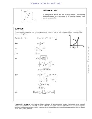 PROPRIETARY MATERIAL. © 2013 The McGraw-Hill Companies, Inc. All rights reserved. No part of this Manual may be displayed,
reproduced or distributed in any form or by any means, without the prior written permission of the publisher, or used beyond the limited
distribution to teachers and educators permitted by McGraw-Hill for their individual course preparation. If you are a student using this Manual,
you are using it without permission.
607
PROBLEM 5.47*
A homogeneous wire is bent into the shape shown. Determine by
direct integration the x coordinate of its centroid. Express your
answer in terms of a.
SOLUTION
First note that because the wire is homogeneous, its center of gravity will coincide with the centroid of the
corresponding line.
We have at ,x a= 3/2 1
, , ory a a ka k
a
= = =
Then 3/21
y x
a
=
and 1/23
2
dy
x
dx a
=
Now ELx x=
and
2
1/22
1/2
1
3
1
2
1
4 9
2
dy
dL dx
dx
x dx
a
a x dx
a
 
= +  
 
  
 = +  
   
= +
Then
0
3/2
0
3/2
1
4 9
2
1 2 1
(4 9 )
3 92
[(13) 8]
27
1.43971
a
a
L dL a x dx
a
a x
a
a
a
= = +
 
= × + 
 
= −
=
 
and
0
1
4 9
2
a
ELx dL x a x dx
a
 
= + 
 
 
www.elsolucionario.net
www.elsolucionario.net
 