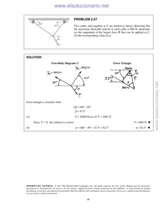 PROPRIETARY MATERIAL. © 2013 The McGraw-Hill Companies, Inc. All rights reserved. No part of this Manual may be displayed,
reproduced or distributed in any form or by any means, without the prior written permission of the publisher, or used beyond the limited
distribution to teachers and educators permitted by McGraw-Hill for their individual course preparation. If you are a student using this Manual,
you are using it without permission.
59
PROBLEM 2.57
Two cables tied together at C are loaded as shown. Knowing that
the maximum allowable tension in each cable is 800 N, determine
(a) the magnitude of the largest force P that can be applied at C,
(b) the corresponding value of α.
SOLUTION
Free-Body Diagram: C Force Triangle
Force triangle is isosceles with
2 180 85
47.5
β
β
= ° − °
= °
(a) 2(800 N)cos 47.5° 1081 NP = =
Since 0,P Ͼ the solution is correct. 1081 NP = 
(b) 180 50 47.5 82.5α = ° − ° − ° = ° 82.5α = ° 
www.elsolucionario.net
www.elsolucionario.net
 