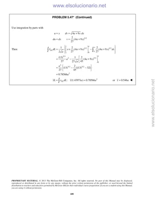 PROPRIETARY MATERIAL. © 2013 The McGraw-Hill Companies, Inc. All rights reserved. No part of this Manual may be displayed,
reproduced or distributed in any form or by any means, without the prior written permission of the publisher, or used beyond the limited
distribution to teachers and educators permitted by McGraw-Hill for their individual course preparation. If you are a student using this Manual,
you are using it without permission.
608
PROBLEM 5.47* (Continued)
Use integration by parts with
3/2
4 9
2
(4 9 )
27
u x dv a x dx
du dx v a x
= = +
= = +
Then 3/2 3/2
0
0
3/2
2 5/2
0
2
3/2 5/2
2
1 2 2
(4 9 ) (4 9 )
27 272
(13) 1 2
(4 9 )
27 4527
2
(13) [(13) 32]
27 45
0.78566
a
a
EL
a
x dL x a x a x dx
a
a a x
a
a
a
   
= × + − +  
   
 
= − + 
 
 
= − − 
 
=
 
2
: (1.43971 ) 0.78566ELxL x dL x a a= = or 0.546x a= 
www.elsolucionario.net
www.elsolucionario.net
 