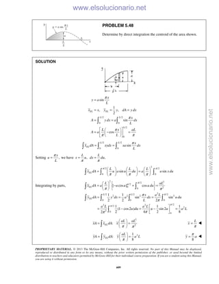 PROPRIETARY MATERIAL. © 2013 The McGraw-Hill Companies, Inc. All rights reserved. No part of this Manual may be displayed,
reproduced or distributed in any form or by any means, without the prior written permission of the publisher, or used beyond the limited
distribution to teachers and educators permitted by McGraw-Hill for their individual course preparation. If you are a student using this Manual,
you are using it without permission.
609
PROBLEM 5.48
Determine by direct integration the centroid of the area shown.
SOLUTION
/2 /2
0 0
/2
0
sin
1
, ,
2
sin
cos
EL EL
L L
L
x
y a
L
x x y y dA y dx
x
A y dx a dx
L
L x aL
A a
L
π
π
π
π π
=
= = =
= =
  
= − =  
  
 
/2 /2
0 0
sin
L L
EL
x
x dA xydx xa dx
L
π
= =  
Setting ,
x
u
L
π
= we have ,
L
x u
π
= ,
L
dx du
π
=
2
/2 /2
0 0
sin sinEL
L L L
x dA u a u du a u xdu
π π
π π π
     
= =     
       
Integrating by parts,
2 2/2
/2
0 20
2/2 /2 /2
2 2 2 2
0 0 0
/22 2/2
2
2 0
0
[ cos ] cos
1 1
sin sin
2 2 2
1 1 1
(1 cos2 ) sin 2
2 4 2 82
EL
L L
EL
L aL
x dA a u u u du
x a L
y dA y dx a dx u du
L
a L a L
u du u u a L
π
π
π
π
π
π π
π
π
ππ
   
= − + =  
  
= = =
 
= − = − = 
 
 
   

2
2
:
π π
 
= = 
  EL
aL aL
xA x dA x
π
=
L
x 
21
:
8π
 
= = 
  EL
aL
yA y dA y a L
8
π
=y a 
www.elsolucionario.net
www.elsolucionario.net
 