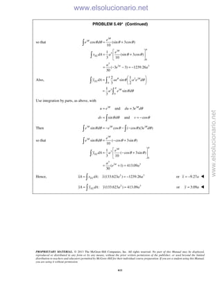 PROPRIETARY MATERIAL. © 2013 The McGraw-Hill Companies, Inc. All rights reserved. No part of this Manual may be displayed,
reproduced or distributed in any form or by any means, without the prior written permission of the publisher, or used beyond the limited
distribution to teachers and educators permitted by McGraw-Hill for their individual course preparation. If you are a student using this Manual,
you are using it without permission.
611
PROBLEM 5.49* (Continued)
so that
3
3
3
3
0
3
3 3
cos (sin 3cos )
10
1
(sin 3cos )
3 10
( 3 3) 1239.26
30
EL
e
e d
e
x dA a
a
e a
θ
θ
πθ
π
θ θ θ θ
θ θ
= +
 
= + 
 
= − − = −


Also, 2 2
0
3 3
0
2 1
sin
3 2
1
sin
3
ELy dA ae a e d
a e d
π
θ θ
π
θ
θ θ
θ θ
 
=  
 
=
 

Use integration by parts, as above, with
3
u e θ
= and 3
3du e dθ
θ=
sindv dθ θ=  and cosv θ= −
Then 3 3 3
sin cos ( cos )(3 )e d e e dθ θ θ
θ θ θ θ θ= − − − 
so that
3
3
3
3
0
3
3 3
sin ( cos 3sin )
10
1
( cos 3sin )
3 10
( 1) 413.09
30
EL
e
e d
e
y dA a
a
e a
θ
θ
πθ
π
θ θ θ θ
θ θ
= − +
 
= − + 
 
= + =


Hence, 2 3
: (133.623 ) 1239.26ELxA x dA x a a= = − or 9.27x a= − 
2 3
: (133.623 ) 413.09ELyA y dA y a a= = or 3.09y a= 
www.elsolucionario.net
www.elsolucionario.net
 