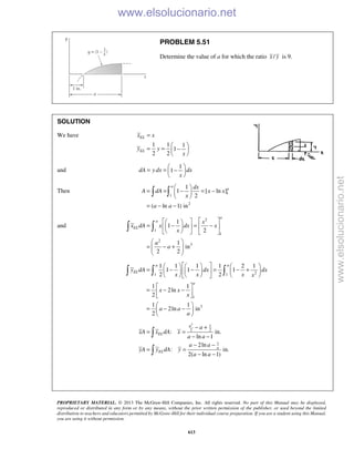 PROPRIETARY MATERIAL. © 2013 The McGraw-Hill Companies, Inc. All rights reserved. No part of this Manual may be displayed,
reproduced or distributed in any form or by any means, without the prior written permission of the publisher, or used beyond the limited
distribution to teachers and educators permitted by McGraw-Hill for their individual course preparation. If you are a student using this Manual,
you are using it without permission.
613
PROBLEM 5.51
Determine the value of a for which the ratio /x y is 9.
SOLUTION
We have
1 1 1
1
2 2
EL
EL
x x
y y
x
=
 
= = − 
 
and
1
1dA y dx dx
x
 
= = − 
 
Then 1
1
2
1
1 [ ln ]
2
( ln 1) in
a
adx
A dA x x
x
a a
 
= = − = − 
 
= − −
 
and
2
1
1
2
3
1
1
2
1
in
2 2
a
a
EL
x
x dA x dx x
x
a
a
   
= − = −   
    
 
= − +  
 
 
21 1
1
3
1 1 1 1 2 1
1 1 1
2 2
1 1
2ln
2
1 1
2ln in
2
a a
EL
a
y dA dx dx
x x x x
x x
x
a a
a
      
= − − = − +      
      
 
= − − 
 
 
= − − 
 
  
2
1
2 2
1
: in.
ln 1
2ln
: in.
2( ln 1)
a
EL
a
EL
a
xA x dA x
a a
a a
yA y dA y
a a
− +
= =
− −
− −
= =
− −


www.elsolucionario.net
www.elsolucionario.net
 