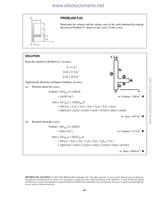 PROPRIETARY MATERIAL. © 2013 The McGraw-Hill Companies, Inc. All rights reserved. No part of this Manual may be displayed,
reproduced or distributed in any form or by any means, without the prior written permission of the publisher, or used beyond the limited
distribution to teachers and educators permitted by McGraw-Hill for their individual course preparation. If you are a student using this Manual,
you are using it without permission.
615
PROBLEM 5.52
Determine the volume and the surface area of the solid obtained by rotating
the area of Problem 5.1 about (a) the x-axis, (b) the y-axis.
SOLUTION
From the solution of Problem 5.1, we have
2
3
3
11in
11.5 in
39.5 in
A
xA
yA
=
Σ =
Σ =
Applying the theorems of Pappus-Guldinus, we have
(a) Rotation about the x-axis:
area
3
Volume 2 2
2 (39.5 in )
y A yAπ π
π
= = Σ
= or 3
Volume 248 in= 
line line
2 2 3 3 4 4 5 5 6 6 7 7 8 8
Area 2 2 ( )
2 ( )
2 [(1)(2) (2)(3) (2.5)(1) (3)(3) (5.5)(5) (8)(1) (4)(8)]
π π
π
π
= = Σ
= + + + + + +
= + + + + + +
y L y L
y L y L y L y L y L y L y L
or 2
Area 547 in= 
(b) Rotation about the y-axis:
area
3
Volume 2 2
2 (11.5 in )
x A xAπ π
π
= = Σ
= or 3
Volume 72.3 in= 
line line
1 1 2 2 3 3 4 4 5 5 6 6 7 7
Area 2 2 ( )
2 ( )
2 [(0.5)(1) (1)(2) (2.5)(3) (4)(1) (2.5)(3) (1)(5) (0.5)(1)]
x L x L
x L x L x L x L x L x L x L
π π
π
π
= = Σ
= + + + + + +
= + + + + + +
or 2
Area 169.6 in=  www.elsolucionario.net
www.elsolucionario.net
 