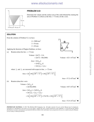 PROPRIETARY MATERIAL. © 2013 The McGraw-Hill Companies, Inc. All rights reserved. No part of this Manual may be displayed,
reproduced or distributed in any form or by any means, without the prior written permission of the publisher, or used beyond the limited
distribution to teachers and educators permitted by McGraw-Hill for their individual course preparation. If you are a student using this Manual,
you are using it without permission.
616
PROBLEM 5.53
Determine the volume and the surface area of the solid obtained by rotating the
area of Problem 5.2 about (a) the line y = 72 mm, (b) the x-axis.
SOLUTION
From the solution of Problem 5.2, we have
2
2808 mm
36 mm
48 mm
=
=
=
A
x
y
Applying the theorems of Pappus-Guldinus, we have
(a) Rotation about the line 72 mm:y =
Volume 2 (72 )
2 (72 48)(2808)
π
π
= −
= −
y A
3 3
Volume 423 10 mm= × 
line
line
1 1 3 3
Area 2
2 ( )
2 ( )
y L
y L
y L y L
π
π
π
=
= Σ
= +
where 1y and 3y are measured with respect to line 72 mm.=y
( ) ( )2 2 2 2
Area 2 (36) 48 72 (36) 30 72π  = + + +
  
3 2
Area 37.2 10 mm= × 
(b) Rotation about the x-axis:
areaVolume 2
2 (48)(2808)
y Aπ
π
=
= 3 3
Volume 847 10 mm= × 
( ) ( )
line line
1 1 2 2 3 3
2 2 2 2
Area 2 2 ( )
2 ( )
2 (36) 48 72 (72)(78) (36) 30 72
y L y L
y L y L y L
π π
π
π
= = Σ
= + +
 = + + + +
  
3 2
Area 72.5 10 mm= × 
www.elsolucionario.net
www.elsolucionario.net
 