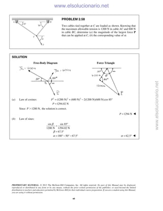 PROPRIETARY MATERIAL. © 2013 The McGraw-Hill Companies, Inc. All rights reserved. No part of this Manual may be displayed,
reproduced or distributed in any form or by any means, without the prior written permission of the publisher, or used beyond the limited
distribution to teachers and educators permitted by McGraw-Hill for their individual course preparation. If you are a student using this Manual,
you are using it without permission.
60
PROBLEM 2.58
Two cables tied together at C are loaded as shown. Knowing that
the maximum allowable tension is 1200 N in cable AC and 600 N
in cable BC, determine (a) the magnitude of the largest force P
that can be applied at C, (b) the corresponding value of α.
SOLUTION
Free-Body Diagram Force Triangle
(a) Law of cosines: 2 2 2
(1200 N) (600 N) 2(1200 N)(600 N)cos 85
1294.02 N
P
P
= + − °
=
Since 1200 N,P Ͼ the solution is correct.
1294 NP = 
(b) Law of sines:
sin sin 85
1200 N 1294.02 N
67.5
180 50 67.5
β
β
α
°
=
= °
= ° − ° − ° 62.5α = ° 
www.elsolucionario.net
www.elsolucionario.net
 