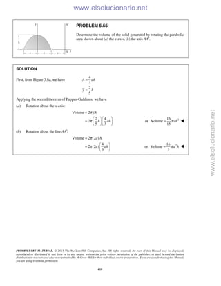 PROPRIETARY MATERIAL. © 2013 The McGraw-Hill Companies, Inc. All rights reserved. No part of this Manual may be displayed,
reproduced or distributed in any form or by any means, without the prior written permission of the publisher, or used beyond the limited
distribution to teachers and educators permitted by McGraw-Hill for their individual course preparation. If you are a student using this Manual,
you are using it without permission.
618
PROBLEM 5.55
Determine the volume of the solid generated by rotating the parabolic
area shown about (a) the x-axis, (b) the axis AA′.
SOLUTION
First, from Figure 5.8a, we have
4
3
2
5
A ah
y h
=
=
Applying the second theorem of Pappus-Guldinus, we have
(a) Rotation about the x-axis:
Volume 2
2 4
2
5 3
yA
h ah
π
π
=
  
=   
  
or 216
Volume
15
ahπ= 
(b) Rotation about the line :AA′
Volume 2 (2 )
4
2 (2 )
3
a A
a ah
π
π
=
 
=  
 
or 216
Volume
3
a hπ= 
www.elsolucionario.net
www.elsolucionario.net
 