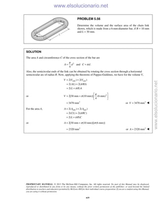 PROPRIETARY MATERIAL. © 2013 The McGraw-Hill Companies, Inc. All rights reserved. No part of this Manual may be displayed,
reproduced or distributed in any form or by any means, without the prior written permission of the publisher, or used beyond the limited
distribution to teachers and educators permitted by McGraw-Hill for their individual course preparation. If you are a student using this Manual,
you are using it without permission.
619
PROBLEM 5.56
Determine the volume and the surface area of the chain link
shown, which is made from a 6-mm-diameter bar, if R = 10 mm
and L = 30 mm.
SOLUTION
The area A and circumference C of the cross section of the bar are
2
and .
4
A d C d
π
π= =
Also, the semicircular ends of the link can be obtained by rotating the cross section through a horizontal
semicircular arc of radius R. Now, applying the theorems of Pappus-Guldinus, we have for the volume V,
side end2( ) 2( )
2( ) 2( )
2( )
V V V
AL RA
L R A
π
π
= +
= +
= +
or 2
2[30 mm (10 mm)] (6 mm)
4
V
π
π
 
= +  
 
3
3470 mm= 3
or 3470 mmV = 
For the area A, side end2( ) 2( )
2( ) 2( )
2( )
A A A
CL RC
L R C
π
π
= +
= +
= +
or 2[30 mm (10 mm)][ (6 mm)]A π π= +
2
2320 mm= 2
or 2320 mmA = 
www.elsolucionario.net
www.elsolucionario.net
 