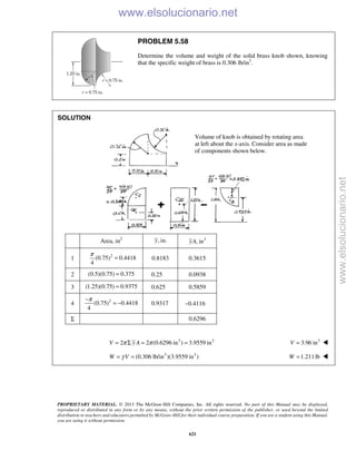 PROPRIETARY MATERIAL. © 2013 The McGraw-Hill Companies, Inc. All rights reserved. No part of this Manual may be displayed,
reproduced or distributed in any form or by any means, without the prior written permission of the publisher, or used beyond the limited
distribution to teachers and educators permitted by McGraw-Hill for their individual course preparation. If you are a student using this Manual,
you are using it without permission.
621
PROBLEM 5.58
Determine the volume and weight of the solid brass knob shown, knowing
that the specific weight of brass is 0.306 lb/in3
.
SOLUTION
Area, in2
, in.y 3
, inyA
1 2
(0.75) 0.4418
4
π
= 0.8183 0.3615
2 (0.5)(0.75) 0.375= 0.25 0.0938
3 (1.25)(0.75) 0.9375= 0.625 0.5859
4 2
(0.75) 0.4418
4
π−
= − 0.9317 −0.4116
Σ 0.6296
3 3
2 2 (0.6296 in ) 3.9559 inV y Aπ π= Σ = = 3
3.96 inV = 
3 3
(0.306 lb/in )(3.9559 in )W Vγ= = 1.211lb=W 
Volume of knob is obtained by rotating area
at left about the x-axis. Consider area as made
of components shown below.
www.elsolucionario.net
www.elsolucionario.net
 
