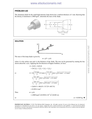 PROPRIETARY MATERIAL. © 2013 The McGraw-Hill Companies, Inc. All rights reserved. No part of this Manual may be displayed,
reproduced or distributed in any form or by any means, without the prior written permission of the publisher, or used beyond the limited
distribution to teachers and educators permitted by McGraw-Hill for their individual course preparation. If you are a student using this Manual,
you are using it without permission.
623
PROBLEM 5.60
The aluminum shade for the small high-intensity lamp shown has a uniform thickness of 1 mm. Knowing that
the density of aluminum is 2800 kg/m3
, determine the mass of the shade.
SOLUTION
The mass of the lamp shade is given by
m V Atρ ρ= =
where A is the surface area and t is the thickness of the shade. The area can be generated by rotating the line
shown about the x-axis. Applying the first theorem of Pappus Guldinus, we have
1 1 2 2 3 3 4 4
2 2
2 ( )
A yL yL
y L y L y L y L
π π
π
= = Σ
= + + +
or 2 2
2 2
2 2
2
13 mm 13 16
2 (13 mm) mm (32 mm) (3 mm)
2 2
16 28
mm (8 mm) (12 mm)
2
28 33
mm (28 mm) (5 mm)
2
2 (84.5 466.03 317.29 867.51)
10,903.4 mm
A π
π
 + 
= + × +  
 
+ 
+ × + 
 
+ 
+ × +  
  
= + + +
=
Then
3 3 2
(2800 kg/m )(10.9034 10 m )(0.001 m)
m Atρ
−
=
= ×
or 0.0305 kgm = 
www.elsolucionario.net
www.elsolucionario.net
 