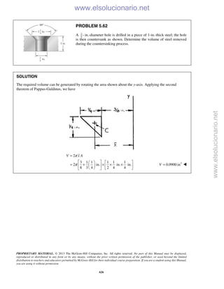 PROPRIETARY MATERIAL. © 2013 The McGraw-Hill Companies, Inc. All rights reserved. No part of this Manual may be displayed,
reproduced or distributed in any form or by any means, without the prior written permission of the publisher, or used beyond the limited
distribution to teachers and educators permitted by McGraw-Hill for their individual course preparation. If you are a student using this Manual,
you are using it without permission.
626
PROBLEM 5.62
A 3
4
- in.-diameter hole is drilled in a piece of 1-in.-thick steel; the hole
is then countersunk as shown. Determine the volume of steel removed
during the countersinking process.
SOLUTION
The required volume can be generated by rotating the area shown about the y-axis. Applying the second
theorem of Pappus-Guldinus, we have
2
3 1 1 1 1 1
2 in. in. in.
8 3 4 2 4 4
V x Aπ
π
=
    
= + × × ×    
    
3
0.0900 inV = 
www.elsolucionario.net
www.elsolucionario.net
 