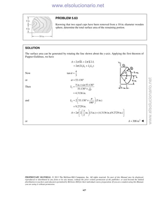 PROPRIETARY MATERIAL. © 2013 The McGraw-Hill Companies, Inc. All rights reserved. No part of this Manual may be displayed,
reproduced or distributed in any form or by any means, without the prior written permission of the publisher, or used beyond the limited
distribution to teachers and educators permitted by McGraw-Hill for their individual course preparation. If you are a student using this Manual,
you are using it without permission.
627
PROBLEM 5.63
Knowing that two equal caps have been removed from a 10-in.-diameter wooden
sphere, determine the total surface area of the remaining portion.
SOLUTION
The surface area can be generated by rotating the line shown about the y-axis. Applying the first theorem of
Pappus-Guldinus, we have
1 1 2 2
2 2
2 (2 )
A XL x L
x L x L
π π
π
= = Σ
= +
Now
4
tan
3
α =
or 53.130α = °
Then 2
180
5 in. sin53.130
53.130
4.3136 in.
x π
°
× °
=
°×
=
and 2 2 53.130 (5 in.)
180
9.2729 in.
3
2 2 in. (3 in.) (4.3136 in.)(9.2729 in.)
2
L
A
π
π
 
= °× 
° 
=
  
= +  
  
or 2
308 inA = 
www.elsolucionario.net
www.elsolucionario.net
 