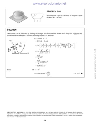PROPRIETARY MATERIAL. © 2013 The McGraw-Hill Companies, Inc. All rights reserved. No part of this Manual may be displayed,
reproduced or distributed in any form or by any means, without the prior written permission of the publisher, or used beyond the limited
distribution to teachers and educators permitted by McGraw-Hill for their individual course preparation. If you are a student using this Manual,
you are using it without permission.
628
PROBLEM 5.64
Determine the capacity, in liters, of the punch bowl
shown if R = 250 mm.
SOLUTION
The volume can be generated by rotating the triangle and circular sector shown about the y-axis. Applying the
second theorem of Pappus-Guldinus and using Figure 5.8a, we have
1 1 2 2
2
6
3 3
3
3
3
2 2
2 ( )
1 1 1 1 3 2 sin30
2
3 2 2 2 2 3 6
2
16 3 2 3
3 3
8
3 3
(0.25 m)
8
0.031883 m
V xA xA
x A x A
R
R R R R
R R
R
π
π π
π
π
π
π
π
π
= = Σ
= +
    °   
= × × × +         ×        
 
= +  
 
=
=
=
Since 3 3
10 l 1m=
3
3
3
10 l
0.031883 m
1 m
V = × 31.9 lV = 
www.elsolucionario.net
www.elsolucionario.net
 