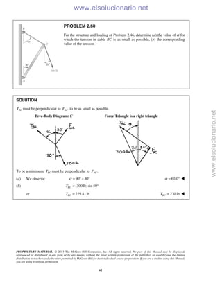 PROPRIETARY MATERIAL. © 2013 The McGraw-Hill Companies, Inc. All rights reserved. No part of this Manual may be displayed,
reproduced or distributed in any form or by any means, without the prior written permission of the publisher, or used beyond the limited
distribution to teachers and educators permitted by McGraw-Hill for their individual course preparation. If you are a student using this Manual,
you are using it without permission.
62
PROBLEM 2.60
For the structure and loading of Problem 2.46, determine (a) the value of α for
which the tension in cable BC is as small as possible, (b) the corresponding
value of the tension.
SOLUTION
BCT must be perpendicular to ACF to be as small as possible.
Free-Body Diagram: C Force Triangle is a right triangle
To be a minimum, BCT must be perpendicular to .ACF
(a) We observe: 90 30α = ° − ° 60.0α = ° 
(b) (300 lb)sin 50BCT = °
or 229.81lbBCT = 230 lbBCT = 
www.elsolucionario.net
www.elsolucionario.net
 