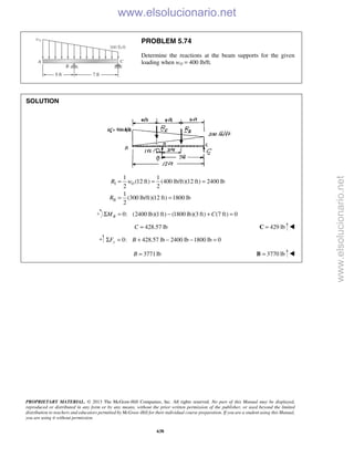 PROPRIETARY MATERIAL. © 2013 The McGraw-Hill Companies, Inc. All rights reserved. No part of this Manual may be displayed,
reproduced or distributed in any form or by any means, without the prior written permission of the publisher, or used beyond the limited
distribution to teachers and educators permitted by McGraw-Hill for their individual course preparation. If you are a student using this Manual,
you are using it without permission.
638
PROBLEM 5.74
Determine the reactions at the beam supports for the given
loading when wO = 400 lb/ft.
SOLUTION
I
II
1 1
(12 ft) (400 lb/ft)(12 ft) 2400 lb
2 2
1
(300 lb/ft)(12 ft) 1800 lb
2
OR w
R
= = =
= =
0: (2400 lb)(1ft) (1800 lb)(3 ft) (7 ft) 0Σ = − + =BM C
428.57 lb=C 429 lb=C 
0: 428.57 lb 2400 lb 1800 lb 0Σ = + − − =yF B
3771lb=B 3770 lb=B 
www.elsolucionario.net
www.elsolucionario.net
 