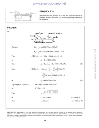 PROPRIETARY MATERIAL. © 2013 The McGraw-Hill Companies, Inc. All rights reserved. No part of this Manual may be displayed,
reproduced or distributed in any form or by any means, without the prior written permission of the publisher, or used beyond the limited
distribution to teachers and educators permitted by McGraw-Hill for their individual course preparation. If you are a student using this Manual,
you are using it without permission.
640
PROBLEM 5.76
Determine (a) the distance a so that the vertical reactions at
supports A and B are equal, (b) the corresponding reactions at
the supports.
SOLUTION
(a)
We have I
II
1
( m)(1800 N/m) 900 N
2
1
[(4 ) m](600 N/m) 300(4 ) N
2
R a a
R a a
= =
= − = −
Then 0: 900 300(4 ) 0y y yF A a a BΣ = − − − + =
or 1200 600y yA B a+ = +
Now 600 300 (N)y y y yA B A B a=  = = + (1)
Also, 0: (4 m) 4 m [(900 ) N]
3
B y
a
M A a
  
Σ = − + −  
  
1
(4 ) m [300(4 ) N] 0
3
a a
 
+ − − = 
 
or 2
400 700 50yA a a= + − (2)
Equating Eqs. (1) and (2), 2
600 300 400 700 50a a a+ = + −
or 2
8 4 0a a− + =
Then
2
8 ( 8) 4(1)(4)
2
a
± − −
=
or 0.53590 ma = 7.4641ma =
Now 4 ma ≤  0.536 ma = 
www.elsolucionario.net
www.elsolucionario.net
 