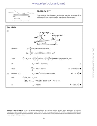 PROPRIETARY MATERIAL. © 2013 The McGraw-Hill Companies, Inc. All rights reserved. No part of this Manual may be displayed,
reproduced or distributed in any form or by any means, without the prior written permission of the publisher, or used beyond the limited
distribution to teachers and educators permitted by McGraw-Hill for their individual course preparation. If you are a student using this Manual,
you are using it without permission.
642
PROBLEM 5.77
Determine (a) the distance a so that the reaction at support B is
minimum, (b) the corresponding reactions at the supports.
SOLUTION
(a)
We have I
II
1
( m)(1800 N/m) 900 N
2
1
[(4 )m](600 N/m) 300(4 ) N
2
R a a
R a a
= =
= − = −
Then
8
0: m (900 N) m [300(4 )N] (4 m) 0
3 3
A y
a a
M a a B
+   
Σ = − − − + =   
   
or 2
50 100 800yB a a= − + (1)
Then 100 100 0
ydB
a
da
= − = or 1.000 ma = 
(b) From Eq. (1): 2
50(1) 100(1) 800 750 NyB = − + = 750 N=B 
and 0: 0x xF AΣ = =
0: 900(1) N 300(4 1) N 750 N 0y yF AΣ = − − − + =
or 1050 NyA = 1050 N=A 
www.elsolucionario.net
www.elsolucionario.net
 
