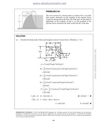 PROPRIETARY MATERIAL. © 2013 The McGraw-Hill Companies, Inc. All rights reserved. No part of this Manual may be displayed,
reproduced or distributed in any form or by any means, without the prior written permission of the publisher, or used beyond the limited
distribution to teachers and educators permitted by McGraw-Hill for their individual course preparation. If you are a student using this Manual,
you are using it without permission.
647
PROBLEM 5.81
The cross section of a concrete dam is as shown. For a 1-m-wide
dam section, determine (a) the resultant of the reaction forces
exerted by the ground on the base AB of the dam, (b) the point of
application of the resultant of part a, (c) the resultant of the
pressure forces exerted by the water on the face BC of the dam.
SOLUTION
(a) Consider free body made of dam and triangular section of water shown. (Thickness = 1 m.)
3 3 2
(7.2m)(10 kg/m )(9.81m/s )=p
3 3 2
1
3 3 2
2
3 3 2
3
3 3 2
2
(4.8 m)(7.2 m)(1m)(2.4 10 kg/m )(9.81m/s )
3
542.5 kN
1
(2.4 m)(7.2 m)(1 m)(2.4 10 kg/m )(9.81m/s )
2
203.4 kN
1
(2.4 m)(7.2 m)(1 m)(10 kg/m )(9.81m/s )
2
84.8 kN
1 1
(7.2 m)(1m)(7.2 m)(10 kg/m )(9.81 m/s )
2 2
= ×
=
= ×
=
=
=
= =
=
W
W
W
P Ap
254.3 kN
0: 254.3 kN 0xF HΣ = − = 254 kN=H 
0: 542.5 203.4 84.8 0yF VΣ = − − − =
830.7 kNV = 831kN=V 
www.elsolucionario.net
www.elsolucionario.net
 