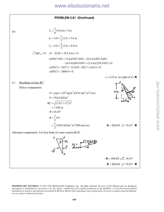 PROPRIETARY MATERIAL. © 2013 The McGraw-Hill Companies, Inc. All rights reserved. No part of this Manual may be displayed,
reproduced or distributed in any form or by any means, without the prior written permission of the publisher, or used beyond the limited
distribution to teachers and educators permitted by McGraw-Hill for their individual course preparation. If you are a student using this Manual,
you are using it without permission.
648
PROBLEM 5.81 (Continued)
(b) 1
2
3
5
(4.8 m) 3 m
8
1
4.8 (2.4) 5.6 m
3
2
4.8 (2.4) 6.4 m
3
x
x
x
= =
= + =
= + =
0: (2.4 m) 0AM xV xW PΣ = − Σ + =
(830.7 kN) (3 m)(542.5 kN) (5.6 m)(203.4 kN)
(6.4 m)(84.8 kN) (2.4 m)(254.3 kN) 0
(830.7) 1627.5 1139.0 542.7 610.3 0
(830.7) 2698.9 0
x
x
x
− −
− + =
− − − + =
− =
3.25 mx = (to right of A) 
(c) Resultant on face BC:
Direct computation:
3 3 2
2
2 2
2
(10 kg/m )(9.81m/s )(7.2 m)
70.63 kN/m
(2.4) (7.2)
7.589 m
18.43
1
2
1
(70.63 kN/m )(7.589 m)(1m)
2
P gh
P
BC
R PA
ρ
θ
= =
=
= +
=
= °
=
= 268 kN=R 18.43° 
Alternate computation: Use free body of water section BCD.
268 kN− =R 18.43°
268 kN=R 18.43° 
www.elsolucionario.net
www.elsolucionario.net
 