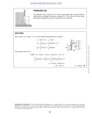 PROPRIETARY MATERIAL. © 2013 The McGraw-Hill Companies, Inc. All rights reserved. No part of this Manual may be displayed,
reproduced or distributed in any form or by any means, without the prior written permission of the publisher, or used beyond the limited
distribution to teachers and educators permitted by McGraw-Hill for their individual course preparation. If you are a student using this Manual,
you are using it without permission.
649
PROBLEM 5.82
An automatic valve consists of a 9 × 9-in. square plate that is pivoted about a
horizontal axis through A located at a distance h = 3.6 in. above the lower edge.
Determine the depth of water d for which the valve will open.
SOLUTION
Since valve is 9 in. wide, 9 9 ,w p hγ= = where all dimensions are in inches.
1 2
I 1
II 2
9 ( 9), 9
1 1
(9 in.) (9)(9 )( 9)
2 2
1 1
(9 in.) (9)(9 )
2 2
w d w d
P w d
P w d
γ γ
γ
γ
= − =
= = −
= =
Valve opens when 0.=B
I II0: (6 in. 3.6 in.) (3.6 in. 3 in.) 0Σ = − − − =AM P P
1 1
(9)(9 )( 9) (2.4) (9)(9 ) (0.6) 0
2 2
d dγ γ
   
− − =   
   
( 9)(2.4) (0.6) 0
1.8 21.6 0
− − =
− =
d d
d 12.00 in.=d 
www.elsolucionario.net
www.elsolucionario.net
 
