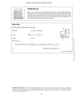 PROPRIETARY MATERIAL. © 2013 The McGraw-Hill Companies, Inc. All rights reserved. No part of this Manual may be displayed,
reproduced or distributed in any form or by any means, without the prior written permission of the publisher, or used beyond the limited
distribution to teachers and educators permitted by McGraw-Hill for their individual course preparation. If you are a student using this Manual,
you are using it without permission.
651
PROBLEM 5.84
The 3 × 4-m side AB of a tank is hinged at its bottom A and is held in place by a
thin rod BC. The maximum tensile force the rod can withstand without breaking
is 200 kN, and the design specifications require the force in the rod not to exceed
20 percent of this value. If the tank is slowly filled with water, determine the
maximum allowable depth of water d in the tank.
SOLUTION
Consider the free-body diagram of the side.
We have
1 1
( )
2 2
P Ap A gdρ= =
Now 0: 0
3
A
d
M hT PΣ = − =
where 3 mh =
Then for ,maxd
3 3 3 21
(3 m)(0.2 200 10 N) (4 m ) (10 kg/m 9.81 m/s ) 0
3 2
max
max max
d
d d
 
× × − × × × × = 
 
or 3 2
120 N m 6.54 N/m 0maxd⋅ − =
or 2.64 mmaxd = 
www.elsolucionario.net
www.elsolucionario.net
 