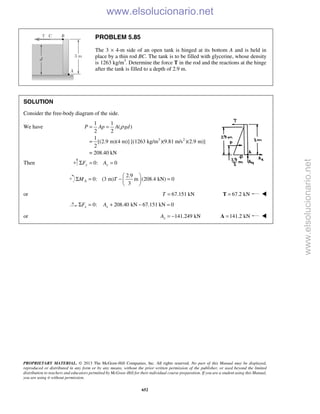 PROPRIETARY MATERIAL. © 2013 The McGraw-Hill Companies, Inc. All rights reserved. No part of this Manual may be displayed,
reproduced or distributed in any form or by any means, without the prior written permission of the publisher, or used beyond the limited
distribution to teachers and educators permitted by McGraw-Hill for their individual course preparation. If you are a student using this Manual,
you are using it without permission.
652
PROBLEM 5.85
The 3 × 4-m side of an open tank is hinged at its bottom A and is held in
place by a thin rod BC. The tank is to be filled with glycerine, whose density
is 1263 kg/m3
. Determine the force T in the rod and the reactions at the hinge
after the tank is filled to a depth of 2.9 m.
SOLUTION
Consider the free-body diagram of the side.
We have
3 2
1 1
( )
2 2
1
[(2.9 m)(4 m)] [(1263 kg/m )(9.81 m/s )(2.9 m)]
2
= 208.40 kN
P Ap A gdρ= =
=
Then 0: 0y yF AΣ = =
2.9
0: (3 m) m (208.4 kN) 0
3
AM T
 
Σ = − = 
 
or 67.151 kNT = 67.2 kN=T 
0: 208.40 kN 67.151 kN 0x xF AΣ = + − =
or 141.249 kNxA = − 141.2 kN=A 
www.elsolucionario.net
www.elsolucionario.net
 