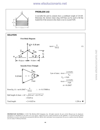 PROPRIETARY MATERIAL. © 2013 The McGraw-Hill Companies, Inc. All rights reserved. No part of this Manual may be displayed,
reproduced or distributed in any form or by any means, without the prior written permission of the publisher, or used beyond the limited
distribution to teachers and educators permitted by McGraw-Hill for their individual course preparation. If you are a student using this Manual,
you are using it without permission.
64
PROBLEM 2.62
A movable bin and its contents have a combined weight of 2.8 kN.
Determine the shortest chain sling ACB that can be used to lift the
loaded bin if the tension in the chain is not to exceed 5 kN.
SOLUTION
Free-Body Diagram
tan
0.6 m
α =
h
(1)
Isosceles Force Triangle
Law of sines:
1
2
1
2
(2.8 kN)
sin
5 kN
(2.8 kN)
sin
5 kN
16.2602
AC
AC
T
T
α
α
α
=
=
=
= °
From Eq. (1): tan16.2602 0.175000 m
0.6 m
h
h° = ∴ =
Half length of chain 2 2
(0.6 m) (0.175 m)
0.625 m
AC= = +
=
Total length: 2 0.625 m= × 1.250 m 
www.elsolucionario.net
www.elsolucionario.net
 