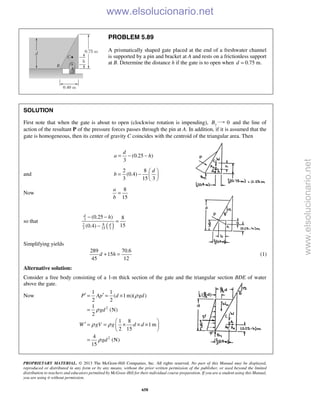 PROPRIETARY MATERIAL. © 2013 The McGraw-Hill Companies, Inc. All rights reserved. No part of this Manual may be displayed,
reproduced or distributed in any form or by any means, without the prior written permission of the publisher, or used beyond the limited
distribution to teachers and educators permitted by McGraw-Hill for their individual course preparation. If you are a student using this Manual,
you are using it without permission.
658
PROBLEM 5.89
A prismatically shaped gate placed at the end of a freshwater channel
is supported by a pin and bracket at A and rests on a frictionless support
at B. Determine the distance h if the gate is to open when 0.75 m.d =
SOLUTION
First note that when the gate is about to open (clockwise rotation is impending), yB 0 and the line of
action of the resultant P of the pressure forces passes through the pin at A. In addition, if it is assumed that the
gate is homogeneous, then its center of gravity C coincides with the centroid of the triangular area. Then
(0.25 )
3
d
a h= − −
and
2 8
(0.4)
3 15 3
d
b
 
= −  
 
Now
8
15
a
b
=
so that
( )
3
82
3 15 3
(0.25 ) 8
15(0.4)
d
d
h− −
=
−
Simplifying yields
289 70.6
15
45 12
d h+ = (1)
Alternative solution:
Consider a free body consisting of a 1-m thick section of the gate and the triangular section BDE of water
above the gate.
Now
2
2
1 1
( 1m)( )
2 2
1
(N)
2
1 8
1 m
2 15
4
(N)
15
P Ap d gd
gd
W gV g d d
gd
ρ
ρ
ρ ρ
ρ
′ ′= = ×
=
 
′ = = × × × 
 
=
www.elsolucionario.net
www.elsolucionario.net
 