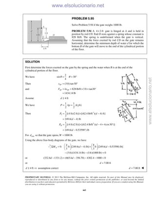PROPRIETARY MATERIAL. © 2013 The McGraw-Hill Companies, Inc. All rights reserved. No part of this Manual may be displayed,
reproduced or distributed in any form or by any means, without the prior written permission of the publisher, or used beyond the limited
distribution to teachers and educators permitted by McGraw-Hill for their individual course preparation. If you are a student using this Manual,
you are using it without permission.
665
PROBLEM 5.95
Solve Problem 5.94 if the gate weighs 1000 lb.
PROBLEM 5.94 A 4 2-ft× gate is hinged at A and is held in
position by rod CD. End D rests against a spring whose constant is
828 lb/ft. The spring is undeformed when the gate is vertical.
Assuming that the force exerted by rod CD on the gate remains
horizontal, determine the minimum depth of water d for which the
bottom B of the gate will move to the end of the cylindrical portion
of the floor.
SOLUTION
First determine the forces exerted on the gate by the spring and the water when B is at the end of the
cylindrical portion of the floor.
We have
2
sin 30
4
θ θ= = °
Then (3 ft)tan30SPx = °
and 828 lb/ft 3 ft tan30°
1434.14 lb
SP SPF kx= = × ×
=
Assume 4 ftd ≥
We have
1 1
( )
2 2
γ= =P Ap A h
Then 3
I
1
[(4 ft)(2 ft)] [(62.4 lb/ft )( 4) ft]
2
249.6( 4) lb
P d
d
= × −
= −
3
II
1
[(4 ft)(2 ft)] [(62.4 lb/ft )( 4 4cos30 )]
2
249.6( 0.53590 ) lb
P d
d
= × − + °
= − °
For mind so that the gate opens, 1000 lb=W
Using the above free-body diagrams of the gate, we have
4 8
0: ft [249.6( 4) lb] ft [249.6( 0.53590) lb]
3 3
(3 ft)(1434.14 lb) (1ft)(1000 lb) 0
AM d d
   
Σ = − + −   
   
− − =
or (332.8 1331.2) (665.6 356.70) 4302.4 1000 0− + − − − =d d
or 7.00 ftd =
4 ftd ≥  assumption correct 7.00 ftd = 
www.elsolucionario.net
www.elsolucionario.net
 