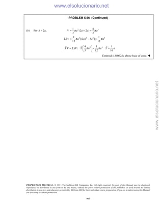 PROPRIETARY MATERIAL. © 2013 The McGraw-Hill Companies, Inc. All rights reserved. No part of this Manual may be displayed,
reproduced or distributed in any form or by any means, without the prior written permission of the publisher, or used beyond the limited
distribution to teachers and educators permitted by McGraw-Hill for their individual course preparation. If you are a student using this Manual,
you are using it without permission.
667
PROBLEM 5.96 (Continued)
(b) For 2 ,h a= 2 31 4
(2 2 )
3 3
π π= + =V a a a a
2 2 2 41 1
[(2 ) 3 ]
12 12
yV a a a aπ πΣ = − =
3 44 1 1
:
3 12 16
π π
 
= Σ = = 
 
Y V yV Y a a Y a
Centroid is 0.0625a above base of cone. 
www.elsolucionario.net
www.elsolucionario.net
 