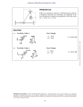 PROPRIETARY MATERIAL. © 2013 The McGraw-Hill Companies, Inc. All rights reserved. No part of this Manual may be displayed,
reproduced or distributed in any form or by any means, without the prior written permission of the publisher, or used beyond the limited
distribution to teachers and educators permitted by McGraw-Hill for their individual course preparation. If you are a student using this Manual,
you are using it without permission.
65
PROBLEM 2.63
Collar A is connected as shown to a 50-lb load and can slide on
a frictionless horizontal rod. Determine the magnitude of the
force P required to maintain the equilibrium of the collar when
(a) 4.5 in.,x = (b) 15 in.x =
SOLUTION
(a) Free Body: Collar A Force Triangle
50 lb
4.5 20.5
P
= 10.98 lbP = 
(b) Free Body: Collar A Force Triangle
50 lb
15 25
P
= 30.0 lbP = 

www.elsolucionario.net
www.elsolucionario.net
 