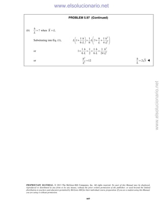 PROPRIETARY MATERIAL. © 2013 The McGraw-Hill Companies, Inc. All rights reserved. No part of this Manual may be displayed,
reproduced or distributed in any form or by any means, without the prior written permission of the publisher, or used beyond the limited
distribution to teachers and educators permitted by McGraw-Hill for their individual course preparation. If you are a student using this Manual,
you are using it without permission.
669
PROBLEM 5.97 (Continued)
(b) ?
h
L
= when .X L=
Substituting into Eq. (1),
2
2
1 1 1
1 3
6 6 4
h h h
L L
L L L
  
+ = + +       
or
2
2
1 1 1 1
1
6 2 6 24
h h h
L L L
+ = + +
or
2
2
12
h
L
= 2 3
h
L
= 
www.elsolucionario.net
www.elsolucionario.net
 