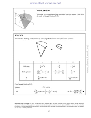 PROPRIETARY MATERIAL. © 2013 The McGraw-Hill Companies, Inc. All rights reserved. No part of this Manual may be displayed,
reproduced or distributed in any form or by any means, without the prior written permission of the publisher, or used beyond the limited
distribution to teachers and educators permitted by McGraw-Hill for their individual course preparation. If you are a student using this Manual,
you are using it without permission.
671
PROBLEM 5.99
Determine the z coordinate of the centroid of the body shown. (Hint: Use
the result of Sample Problem 5.13.)
SOLUTION
First note that the body can be formed by removing a half cylinder from a half cone, as shown.
V z zV
Half cone 21
6
a hπ
a
π
− 31
6
a h−
Half cylinder
2
2
2 2 8
a
b a b
π π 
− = − 
 
4 2
3 2 3
a a
π π
 
− = − 
 
31
12
a b
Σ
2
(4 3 )
24
a h b
π
− 31
(2 )
12
a h b− −
From Sample Problem 5.13:
We have Σ = ΣZ V zV
Then 2 31
(4 3 ) (2 )
24 12
Z a h b a h b
π 
− = − − 
 
or
4 2
4 3
a h b
Z
h bπ
− 
= −  − 

www.elsolucionario.net
www.elsolucionario.net
 