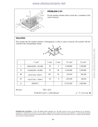 PROPRIETARY MATERIAL. © 2013 The McGraw-Hill Companies, Inc. All rights reserved. No part of this Manual may be displayed,
reproduced or distributed in any form or by any means, without the prior written permission of the publisher, or used beyond the limited
distribution to teachers and educators permitted by McGraw-Hill for their individual course preparation. If you are a student using this Manual,
you are using it without permission.
673
PROBLEM 5.101
For the machine element shown, locate the y coordinate of the
center of gravity.
SOLUTION
First assume that the machine element is homogeneous so that its center of gravity will coincide with the
centroid of the corresponding volume.
3
, mmV , mmx , mmy 4
, mmxV 4
, mmyV
I (100)(18)(90) 162,000= 50 9 8,100,000 1,458,000
II (16)(60)(50) 48,000= 92 48 4,416,000 2,304,000
III 2
(12) (10) 4523.9π = 105 54 475,010 244,290
IV 2
(13) (18) 9556.7π− = − 28 9 –267,590 –86,010
Σ 204,967.2 12,723,420 3,920,280
We have Y V yVΣ = Σ
3 4
(204,967.2 mm ) 3,920,280 mmY = or 19.13 mmY = 
www.elsolucionario.net
www.elsolucionario.net
 