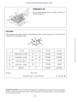 PROPRIETARY MATERIAL. © 2013 The McGraw-Hill Companies, Inc. All rights reserved. No part of this Manual may be displayed,
reproduced or distributed in any form or by any means, without the prior written permission of the publisher, or used beyond the limited
distribution to teachers and educators permitted by McGraw-Hill for their individual course preparation. If you are a student using this Manual,
you are using it without permission.
674
PROBLEM 5.102
For the machine element shown, locate the x coordinate of
the center of gravity.
SOLUTION
First assume that the machine element is homogeneous so that its center of gravity will coincide with the
centroid of the corresponding volume.
3
, mmV , mmx , mmy 4
, mmxV 4
, mmyV
I (100)(18)(90) 162,000= 50 9 8,100,000 1,458,000
II (16)(60)(50) 48,000= 92 48 4,416,000 2,304,000
III 2
(12) (10) 4523.9π = 105 54 475,010 244,290
IV 2
(13) (18) 9556.7π− = − 28 9 –267,590 –86,010
Σ 204,967.2 12,723,420 3,920,280
We have X V xVΣ = Σ
3 4
(204,967.2 mm ) 12,723,420 mmX = 62.1mmX =  www.elsolucionario.net
www.elsolucionario.net
 