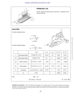 PROPRIETARY MATERIAL. © 2013 The McGraw-Hill Companies, Inc. All rights reserved. No part of this Manual may be displayed,
reproduced or distributed in any form or by any means, without the prior written permission of the publisher, or used beyond the limited
distribution to teachers and educators permitted by McGraw-Hill for their individual course preparation. If you are a student using this Manual,
you are using it without permission.
675
PROBLEM 5.103
For the machine element shown, locate the z coordinate of the
center of gravity.
SOLUTION
For half-cylindrical hole,
III
1.25 in.
4(1.25)
2
3
1.470 in.
r
y
π
=
= −
=
For half-cylindrical plate,
IV
2 in.
4(2)
7 7.85 in.
3π
=
= + =
r
z
3
, inV , in.y , in.z 4
, inyV 4
, inzV
I Rectangular plate (7)(4)(0.75) 21.0= –0.375 3.5 –7.875 73.50
II Rectangular plate (4)(2)(1) 8.0= 1.0 2 8.000 16.00
III –(Half cylinder) 2
(1.25) (1) 2.454
2
π
− = 1.470 2 –3.607 –4.908
IV Half cylinder 2
(2) (0.75) 4.712
2
π
= –0.375 –7.85 –1.767 36.99
V –(Cylinder) 2
(1.25) (0.75) 3.682π− = − –0.375 7 1.381 –25.77
Σ 27.58 –3.868 95.81
Now Z V zVΣ =
3 4
(27.58 in ) 95.81inZ = 3.47 in.Z = 
www.elsolucionario.net
www.elsolucionario.net
 