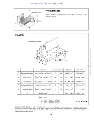PROPRIETARY MATERIAL. © 2013 The McGraw-Hill Companies, Inc. All rights reserved. No part of this Manual may be displayed,
reproduced or distributed in any form or by any means, without the prior written permission of the publisher, or used beyond the limited
distribution to teachers and educators permitted by McGraw-Hill for their individual course preparation. If you are a student using this Manual,
you are using it without permission.
677
PROBLEM 5.105
For the machine element shown, locate the z coordinate of the
center of gravity.
SOLUTION
3
, mmV , mmx , mmz 4
, mmxV 4
, mmzV
I Rectangular plate 3
(10)(90)(38) 34.2 10= × 19 45 649.8 × 103
1539 × 103
II Half cylinder 2 3
(20) (10) 6.2832 10
2
π
= × 46.5 20 292.17 × 103
125.664 × 103
III –(Cylinder) 2 3
(12) (10) 4.5239 10π− = − × 38 20 −171.908 × 103
−90.478 × 103
IV Rectangular prism 3
(30)(10)(24) 7.2 10= × 5 78 36 × 103
561.6 × 103
V Triangular prism 31
(30)(9)(24) 3.24 10
2
= × 13 78 42.12 × 103
252.72 × 103
Σ 46.399 × 103
848.18 × 103
2388.5 × 103
3 4
3 3
2388.5 10 mm
46.399 10 mm
Σ = Σ
Σ ×
= =
Σ ×
Z V zV
zV
Z
V
51.5 mm=Z 
Dimensions in mm
www.elsolucionario.net
www.elsolucionario.net
 